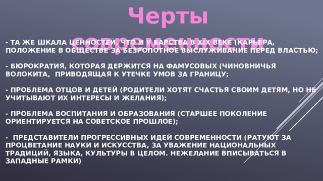 Черты современности - Та же шкала ценностей, что и у барства в ХIХ Веке (карьера, положение в обществе за безропотное выслуживание перед властью;   - бюрократия, которая держится на фамусовых (чиновничья волокита, приводящая к утечке умов за границу;   - проблема отцов и детей (родители хотят счастья своим детям, но не учитывают их интересы и желания);   - проблема воспитания и образования (Старшее поколение ориентируется на советское прошлое);   - представители прогрессивных идей современности (ратуют за процветание науки и искусства, за уважение национальных традиций, языка, культуры в целом. Нежелание вписываться в западные рамки) 