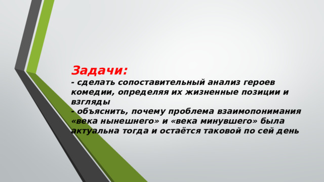 Задачи:   - сделать сопоставительный анализ героев комедии, определяя их жизненные позиции и взгляды  - объяснить, почему проблема взаимопонимания «века нынешнего» и «века минувшего» была актуальна тогда и остаётся таковой по сей день 