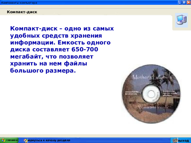 Компакт-диск  Компакт-диск – одно из самых удобных средств хранения информации. Емкость одного диска составляет 650-700 мегабайт, что позволяет хранить на нем файлы большого размера. главная вернуться к началу раздела выход 
