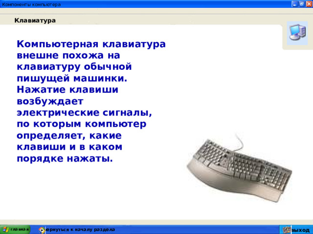  Клавиатура Компьютерная клавиатура внешне похожа на клавиатуру обычной пишущей машинки. Нажатие клавиши возбуждает электрические сигналы, по которым компьютер определяет, какие клавиши и в каком порядке нажаты. вернуться к началу раздела главная выход 