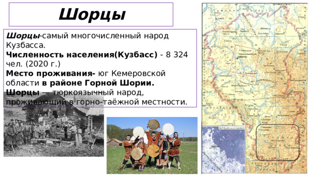 Шорцы Шорцы -самый многочисленный народ Кузбасса. Численность населения(Кузбасс) - 8 324 чел. (2020 г.) Место проживания- юг Кемеровской области в районе Горной Шории. Шорцы — тюркоязычный народ, проживающий в горно-таёжной местности.   