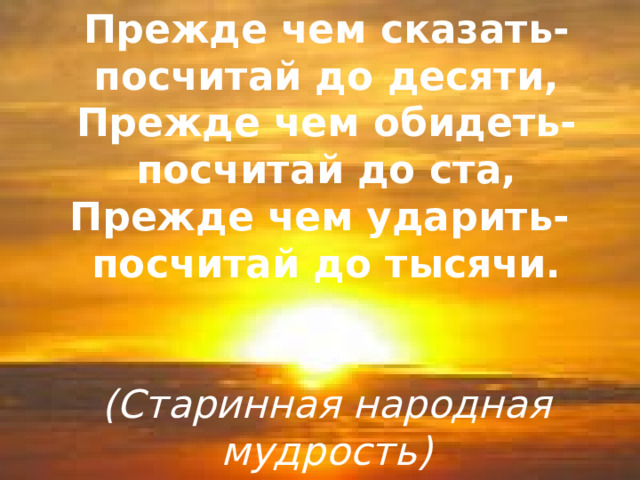 Прежде чем сказать-посчитай до десяти,  Прежде чем обидеть-посчитай до ста,  Прежде чем ударить-  посчитай до тысячи.    (Старинная народная мудрость)        Прежде чем сказать-посчитай до десяти,  Прежде чем обидеть-посчитай до ста,  Прежде чем ударить-  посчитай до тысячи.    (Старинная народная мудрость) 