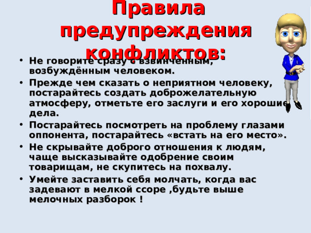  Правила предупреждения конфликтов: Не говорите сразу с взвинченным, возбуждённым человеком. Прежде чем сказать о неприятном человеку, постарайтесь создать доброжелательную атмосферу, отметьте его заслуги и его хорошие дела. Постарайтесь посмотреть на проблему глазами оппонента, постарайтесь «встать на его место». Не скрывайте доброго отношения к людям, чаще высказывайте одобрение своим товарищам, не скупитесь на похвалу. Умейте заставить себя молчать, когда вас задевают в мелкой ссоре ,будьте выше мелочных разборок ! 