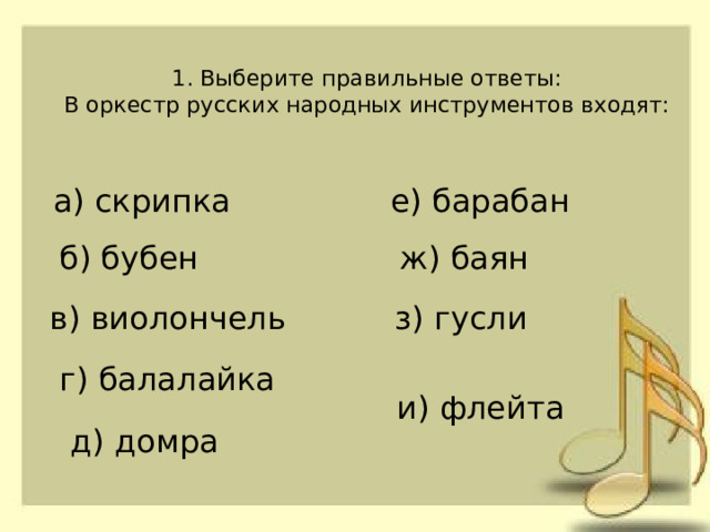 1. Выберите правильные ответы:  В оркестр русских народных инструментов входят:   а) скрипка е) барабан б) бубен ж) баян в) виолончель з) гусли г) балалайка и) флейта д) домра 