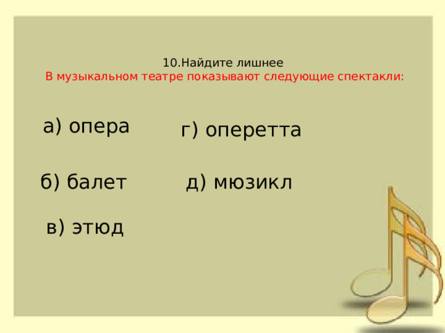 10.Найдите лишнее   В музыкальном театре показывают следующие спектакли:   а) опера г) оперетта б) балет д) мюзикл в) этюд 
