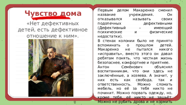 Первым делом Макаренко сменил название учреждения. Он отказывался называть своих подопечных дефективными (Дефективный – имеющий психические и физические недостатки). В стенах колонии было не принято вспоминать о прошлом детей. Макаренко не пытался никого «исправить», вместо этого он давал ребятам понять, что честная жизнь безопаснее, комфортнее и приятнее. Антон Семёнович объяснял воспитанникам, что они здесь не заключённые, а хозяева. А значит, у них есть как свобода, так и ответственность. Можно сломать мебель, но её за тебя никто не починит. Можно порвать одежду, но, кроме тебя, её никто не зашьёт. Можно не рубить дрова и не кормить скот, но тогда все будут мёрзнуть и голодать. Чувство дома «Нет дефективных детей, есть дефективное отношение к ним». 