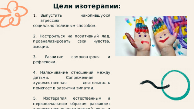 Цели изотерапии: Выпустить накопившуюся агрессию социально полезным способом. 2. Настроиться на позитивный лад, проанализировать свои чувства, эмоции. 3. Развитие самоконтроля и рефлексии. 4. Налаживание отношений между детьми. Сопряженная художественная деятельность помогает в развитии эмпатии. 5. Изотерапия естественным и первоначальным образом развивает художественно-эстетический вкус и способности. 