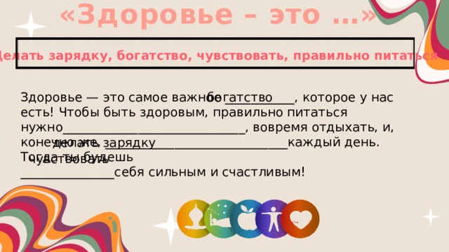 «Здоровье – это …» Делать зарядку, богатство, чувствовать, правильно питаться Здоровье — это самое важное ___________, которое у нас есть! Чтобы быть здоровым, нужно_____________________________, вовремя отдыхать, и, конечно же, _____________________________каждый день. Тогда ты будешь богатство _______________себя сильным и счастливым! правильно питаться делать зарядку чувствовать 