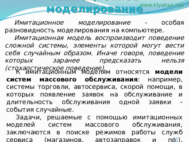 Имитационное моделирование  Имитационное моделирование - особая разновидность моделирования на компьютере.  Имитационная модель воспроизводит поведение сложной системы, элементы которой могут вести себя случайным образом. Иначе говоря, поведение которых заранее предсказать нельзя (стохаостическое поведение) .  К имитационным моделям относятся модели систем массового обслуживания : например, системы торговли, автосервиса, скорой помощи, в которых появление заявок на обслуживание и длительность обслуживания одной заявки - события случайные.  Задачи, решаемые с помощью имитационных моделей систем массового обслуживания, заключаются в поиске режимов работы служб сервиса (магазинов, автозаправок и пр.), уменьшающих время ожидания клиентов. 