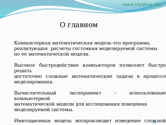 О главном Компьютерная математическая модель-это программа, реализующая расчеты состояния моделируемой системы по ее математической модели. Высокое быстродействие компьютеров позволяет быстро решать достаточно сложные математические задачи в процессе моделирования. Вычислительный эксперимент – использование компьютерной математической модели для исследования поведения моделируемой системы. Имитационная модель воспроизводит поведение сложной системы, элементы которой могут вести себя случайным образом. 