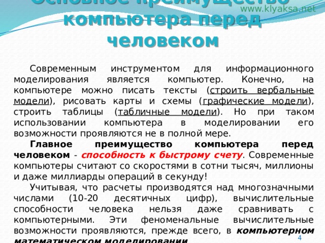 Основное преимущество компьютера перед человеком  Современным инструментом для информационного моделирования является компьютер. Конечно, на компьютере можно писать тексты ( строить вербальные модели ), рисовать карты и схемы ( графические модели ), строить таблицы ( табличные модели ). Но при таком использовании компьютера в моделировании его возможности проявляются не в полной мере.  Главное преимущество компьютера перед человеком - способность к быстрому счету . Современные компьютеры считают со скоростями в сотни тысяч, миллионы и даже миллиарды операций в секунду!  Учитывая, что расчеты производятся над многозначными числами (10-20 десятичных цифр), вычислительные способности человека нельзя даже сравнивать с компьютерными. Эти феноменальные вычислительные возможности проявляются, прежде всего, в компьютерном математическом моделировании . 