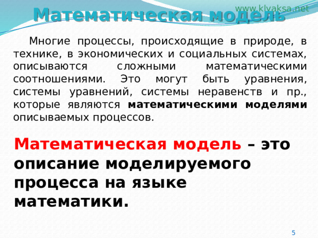 Математическая модель  Многие процессы, происходящие в природе, в технике, в экономических и социальных системах, описываются сложными математическими соотношениями. Это могут быть уравнения, системы уравнений, системы неравенств и пр., которые являются математическими моделями описываемых процессов.  Математическая модель – это описание моделируемого процесса на языке математики. 