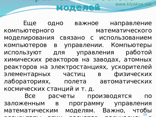 Управление на основе моделей   Еще одно важное направление компьютерного математического моделирования связано с использованием компьютеров в управлении. Компьютеры используют для управления работой химических реакторов на заводах, атомных реакторов на электростанциях, ускорителей элементарных частиц в физических лабораториях, полета автоматических космических станций и т. д.   Все расчеты производятся по заложенным в программу управления математическим моделям. Важно, чтобы результаты этих расчетов получались в режиме реального времени управляемого процесса. 