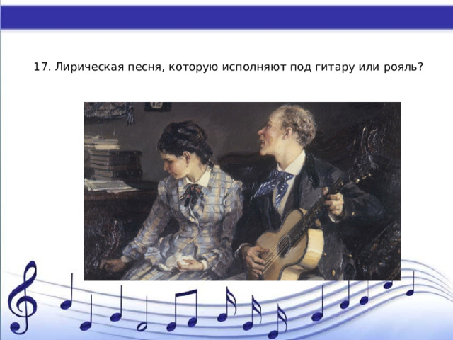    17. Лирическая песня, которую исполняют под гитару или рояль?   А) ария Б) гимн В) романс Г) вокализ 