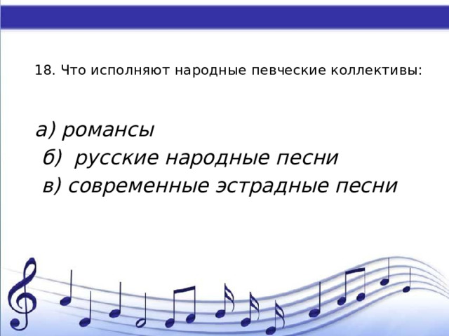    18. Что исполняют народные певческие коллективы:   а) романсы  б) русские народные песни  в) современные эстрадные песни 