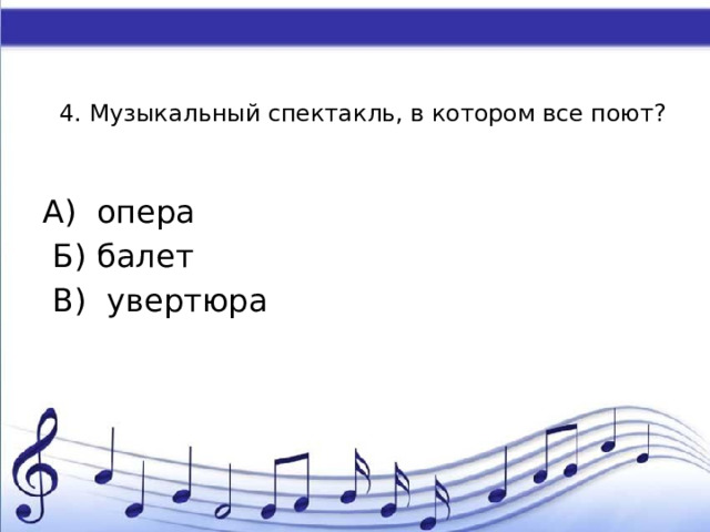 4. Музыкальный спектакль, в котором все поют?   А) опера  Б) балет  В) увертюра 