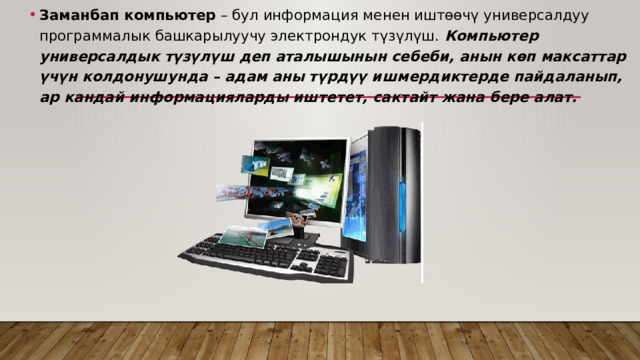 Заманбап компьютер – бул информация менен иштѳѳчү универсалдуу программалык башкарылуучу электрондук түзүлүш. Компьютер универсалдык түзүлүш деп аталышынын себеби, анын кѳп максаттар үчүн колдонушунда – адам аны түрдүү ишмердиктерде пайдаланып, ар кандай информацияларды иштетет, сактайт жана бере алат. 