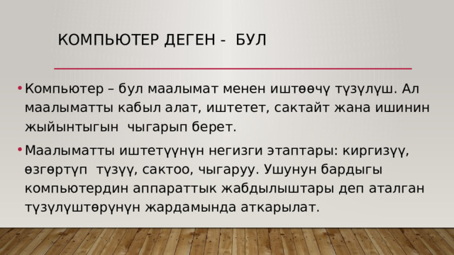 Компьютер деген - бул Компьютер – бул маалымат менен иштөөчү түзүлүш. Ал маалыматты кабыл алат, иштетет, сактайт жана ишинин жыйынтыгын чыгарып берет. Маалыматты иштетүүнүн негизги этаптары: киргизүү, өзгөртүп түзүү, сактоо, чыгаруу. Ушунун бардыгы компьютердин аппараттык жабдылыштары деп аталган түзүлүштөрүнүн жардамында аткарылат. 