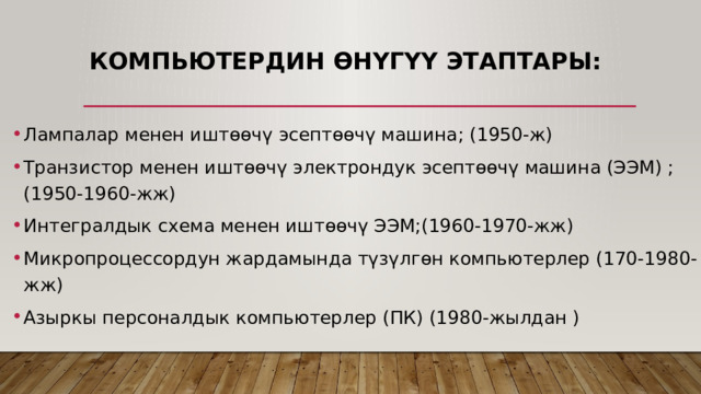 Компьютердин өнүгүү этаптары: Лампалар менен иштөөчү эсептөөчү машина; (1950-ж) Транзистор менен иштөөчү электрондук эсептөөчү машина (ЭЭМ) ;(1950-1960-жж) Интегралдык схема менен иштөөчү ЭЭМ;(1960-1970-жж) Микропроцессордун жардамында түзүлгөн компьютерлер (170-1980-жж) Азыркы персоналдык компьютерлер (ПК) (1980-жылдан ) 