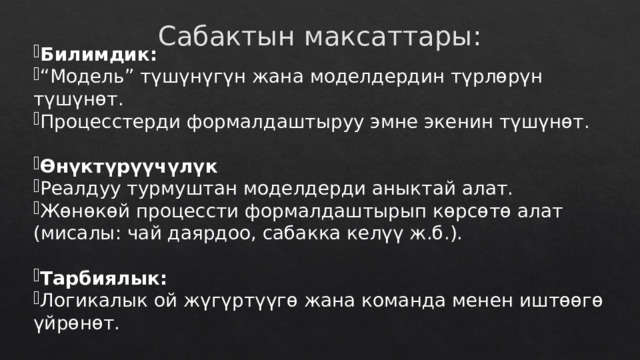 Сабактын максаттары: Билимдик: “ Модель” түшүнүгүн жана моделдердин түрлөрүн түшүнөт. Процесстерди формалдаштыруу эмне экенин түшүнөт. Өнүктүрүүчүлүк Реалдуу турмуштан моделдерди аныктай алат. Жөнөкөй процессти формалдаштырып көрсөтө алат (мисалы: чай даярдоо, сабакка келүү ж.б.). Тарбиялык: Логикалык ой жүгүртүүгө жана команда менен иштөөгө үйрөнөт. 