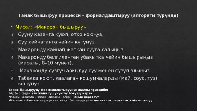 Тамак бышыруу процесси – формалдаштыруу (алгоритм түрүндө)   Мисал: «Макарон бышыруу» Сууну казанга куюп, отко коюңуз. Суу кайнаганга чейин күтүңүз. Макаронду кайнап жаткан сууга салыңыз. Макаронду белгиленген убакытка чейин бышырыңыз (мисалы, 8–10 мүнөт).  Макаронду сүзгүч аркылуу суу менен сүзүп алыңыз. Табакка коюп, каалаган кошумчаларды (май, соус, туз) кошуңуз. Тамак бышырууну формалдаштыруунун жалпы принциби: Ар бир кадам так жана түшүнүктүү болушу керек Кайсы кадамдан кийин кайсысы келерин анык көрсөтүү Ката кетирбөө жана процессти жеңил башкаруу үчүн логикалык тартипте жайгаштыруу 