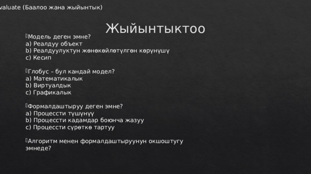 Evaluate (Баалоо жана жыйынтык) Жыйынтыктоо Модель деген эмне?  a) Реалдуу объект  b) Реалдуулуктун жөнөкөйлөтүлгөн көрүнүшү  c) Кесип Глобус – бул кандай модел?  a) Математикалык  b) Виртуалдык  c) Графикалык Формалдаштыруу деген эмне?  a) Процессти түшүнүү  b) Процессти кадамдар боюнча жазуу  c) Процессти сүрөткө тартуу Алгоритм менен формалдаштыруунун окшоштугу эмнеде?   