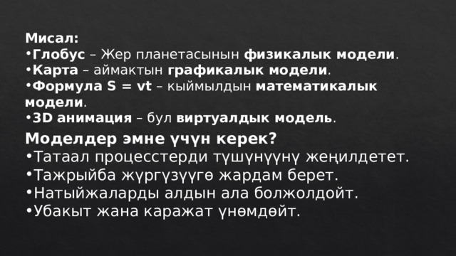Мисал: Глобус – Жер планетасынын физикалык модели . Карта – аймактын графикалык модели . Формула S = vt – кыймылдын математикалык модели . 3D анимация – бул виртуалдык модель . Моделдер эмне үчүн керек? Татаал процесстерди түшүнүүнү жеңилдетет. Тажрыйба жүргүзүүгө жардам берет. Натыйжаларды алдын ала болжолдойт. Убакыт жана каражат үнөмдөйт. 