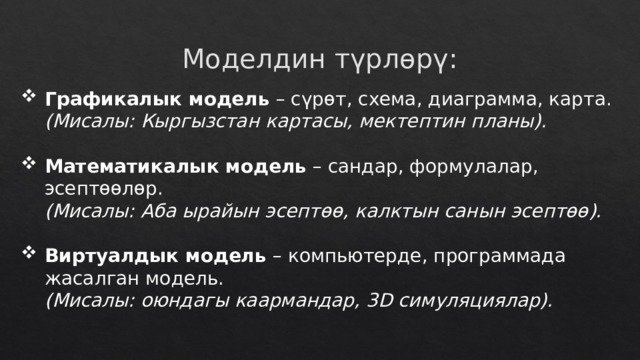 Моделдин түрлөрү: Графикалык модель – сүрөт, схема, диаграмма, карта.  (Мисалы: Кыргызстан картасы, мектептин планы). Математикалык модель – сандар, формулалар, эсептөөлөр.  (Мисалы: Аба ырайын эсептөө, калктын санын эсептөө). Виртуалдык модель – компьютерде, программада жасалган модель.  (Мисалы: оюндагы каармандар, 3D симуляциялар). 