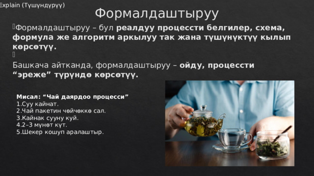 Формалдаштыруу – бул реалдуу процессти белгилер, схема, формула же алгоритм аркылуу так жана түшүнүктүү кылып көрсөтүү.  Башкача айтканда, формалдаштыруу – ойду, процессти “эреже” түрүндө көрсөтүү. Explain (Түшүндүрүү) Формалдаштыруу Мисал: “Чай даярдоо процесси” Суу кайнат. Чай пакетин чөйчөккө сал. Кайнак сууну куй. 2–3 мүнөт күт. Шекер кошуп аралаштыр. 