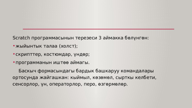 Scratch программасынын терезеси 3 аймакка бөлүнгөн: жыйынтык талаа (холст); скрипттер, костюмдар, үндөр; программанын иштөө аймагы.  Баскыч формасындагы бардык башкаруу командалары ортосунда жайгашкан: кыймыл, көзөмөл, сырткы келбети, сенсорлор, үн, операторлор, перо, өзгөрмөлөр. 