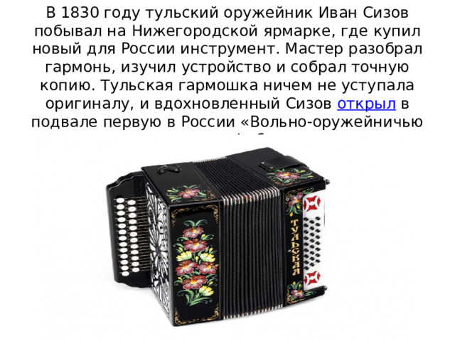 В 1830 году тульский оружейник Иван Сизов побывал на Нижегородской ярмарке, где купил новый для России инструмент. Мастер разобрал гармонь, изучил устройство и собрал точную копию. Тульская гармошка ничем не уступала оригиналу, и вдохновленный Сизов  открыл  в подвале первую в России «Вольно-оружейничью гармонную фабрику».    