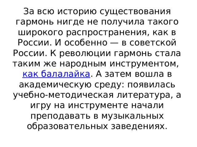 За всю историю существования гармонь нигде не получила такого широкого распространения, как в России. И особенно — в советской России. К революции гармонь стала таким же народным инструментом,  как балалайка . А затем вошла в академическую среду: появилась учебно-методическая литература, а игру на инструменте начали преподавать в музыкальных образовательных заведениях. 
