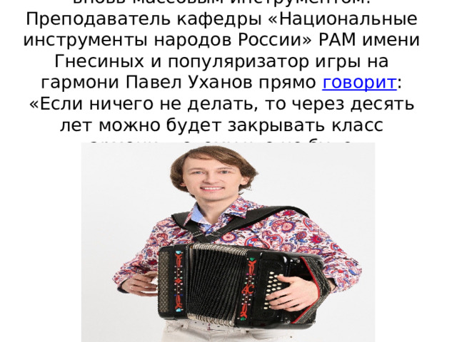 Однако гармонь всё же не становится вновь массовым инструментом. Преподаватель кафедры «Национальные инструменты народов России» РАМ имени Гнесиных и популяризатор игры на гармони Павел Уханов прямо  говорит : «Если ничего не делать, то через десять лет можно будет закрывать класс гармони, потому что не будет гармонистов». 