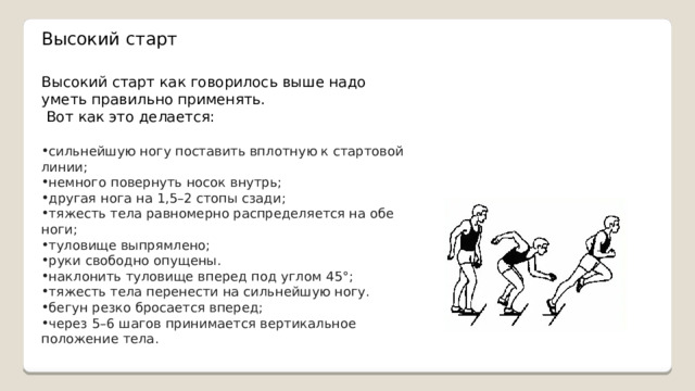 Высокий старт Высокий старт как говорилось выше надо уметь правильно применять.  Вот как это делается: сильнейшую ногу поставить вплотную к стартовой линии; немного повернуть носок внутрь; другая нога на 1,5–2 стопы сзади; тяжесть тела равномерно распределяется на обе ноги; туловище выпрямлено; руки свободно опущены. наклонить туловище вперед под углом 45°; тяжесть тела перенести на сильнейшую ногу. бегун резко бросается вперед; через 5–6 шагов принимается вертикальное положение тела.  