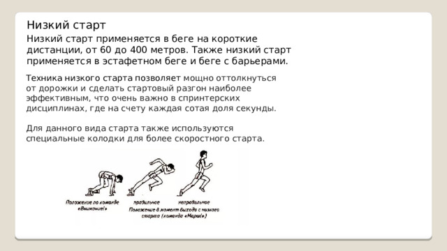 Низкий старт Низкий старт применяется в беге на короткие дистанции, от 60 до 400 метров. Также низкий старт применяется в эстафетном беге и беге с барьерами. Техника низкого старта позволяет мощно оттолкнуться от дорожки и сделать стартовый разгон наиболее эффективным, что очень важно в спринтерских дисциплинах, где на счету каждая сотая доля секунды. Для данного вида старта также используются специальные колодки для более скоростного старта. 