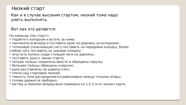 Низкий старт Как и в случае высоким стартом, низкий тоже надо уметь выполнять. Вот как это делается: По команде «На старт!»:  подойти к колодкам и встать за ними;  наклониться вперед и поставить руки на дорожку за колодками;  толчковую (сильнейшую) ногу поставить на переднюю колодку, более слабую ногу поставить на заднюю колодку;  опустить колено сзади стоящей ноги на дорожку;  поставить руки к линии старта;  четыре пальца соединены вместе и обращены наружу;  большие пальцы обращены кнаружи;  руки расставлены на ширину плеч;  плечи над стартовой линией;  тяжесть тела распределяется равномерно между точками опоры;  голова держится свободно;  взгляд устремлен вперед-вниз примерно на 1,5–2 м от линии старта. 