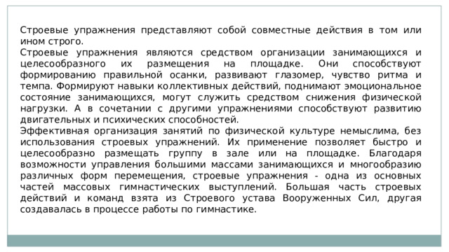 Строевые упражнения представляют собой совместные действия в том или ином строго. Строевые упражнения являются средством организации занимающихся и целесообразного их размещения на площадке. Они способствуют формированию правильной осанки, развивают глазомер, чувство ритма и темпа. Формируют навыки коллективных действий, поднимают эмоциональное состояние занимающихся, могут служить средством снижения физической нагрузки. А в сочетании с другими упражнениями способствуют развитию двигательных и психических способностей. Эффективная организация занятий по физической культуре немыслима, без использования строевых упражнений. Их применение позволяет быстро и целесообразно размещать группу в зале или на площадке. Благодаря возможности управления большими массами занимающихся и многообразию различных форм перемещения, строевые упражнения - одна из основных частей массовых гимнастических выступлений. Большая часть строевых действий и команд взята из Строевого устава Вооруженных Сил, другая создавалась в процессе работы по гимнастике. 
