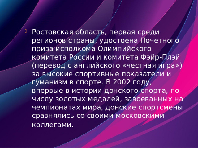 Ростовская область, первая среди регионов страны, удостоена Почетного приза исполкома Олимпийского комитета России и комитета Фэйр-Плэй (перевод с английского «честная игра») за высокие спортивные показатели и гуманизм в спорте. В 2002 году, впервые в истории донского спорта, по числу золотых медалей, завоеванных на чемпионатах мира, донские спортсмены сравнялись со своими московскими коллегами . 