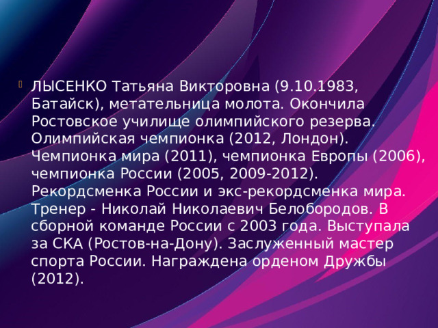 ЛЫСЕНКО Татьяна Викторовна (9.10.1983, Батайск), метательница молота. Окончила Ростовское училище олимпийского резерва. Олимпийская чемпионка (2012, Лондон). Чемпионка мира (2011), чемпионка Европы (2006), чемпионка России (2005, 2009-2012). Рекордсменка России и экс-рекордсменка мира. Тренер - Николай Николаевич Белобородов. В сборной команде России с 2003 года. Выступала за СКА (Ростов-на-Дону). Заслуженный мастер спорта России. Награждена орденом Дружбы (2012). 