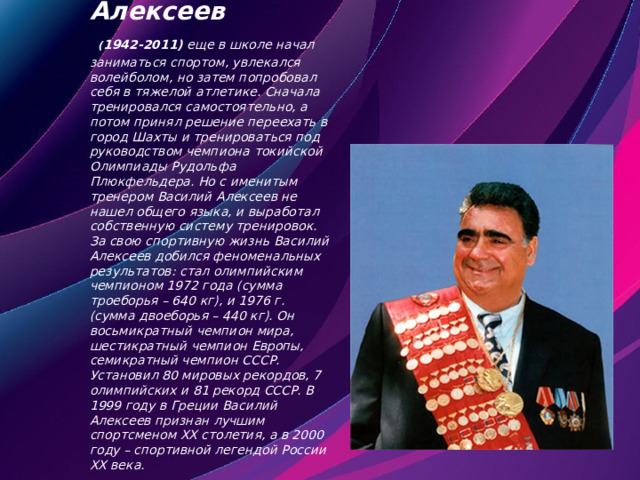  Василий Алексеев   ( 1942-2011)  еще в школе начал заниматься спортом, увлекался волейболом, но затем попробовал себя в тяжелой атлетике. Сначала тренировался самостоятельно, а потом принял решение переехать в город Шахты и тренироваться под руководством чемпиона токийской Олимпиады Рудольфа Плюкфельдера. Но с именитым тренером Василий Алексеев не нашел общего языка, и выработал собственную систему тренировок. За свою спортивную жизнь Василий Алексеев добился феноменальных результатов: стал олимпийским чемпионом 1972 года (сумма троеборья – 640 кг), и 1976 г. (сумма двоеборья – 440 кг). Он восьмикратный чемпион мира, шестикратный чемпион Европы, семикратный чемпион СССР. Установил 80 мировых рекордов, 7 олимпийских и 81 рекорд СССР. В 1999 году в Греции Василий Алексеев признан лучшим спортсменом ХХ столетия, а в 2000 году – спортивной легендой России ХХ века.    