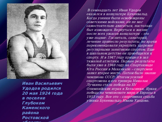 Иван Васильевич Удодов родился 20 мая 1924 года в поселке Глубоком Каменского района Ростовской области.  В семнадцать лет Иван Удодов оказался в концлагере Бухенвальд. Когда узники были освобождены советскими войсками, он не мог самостоятельно двигаться, настолько был изможден. Вернуться к жизни после всех ужасов концлагеря – это уже подвиг. Госпиталь, санаторий, лечение принесло результаты, но врачи порекомендовали укреплять здоровье регулярными занятиями спортом. Еще в школьном детстве он приобщился к спорту. И в 1947 году пришел в зал тяжелой атлетики. Первые результаты были уже в 1948 году на Спартакиаде Юга России в Махачкале – спортсмен занял второе место. Потом было звание чемпиона СССР. Итогом усилий спортсмена и его тренера Николая Лучкина стала победа на ХV Олимпийских играх в Хельсинки. Яркая победа на чемпионате мира и Европы в 1953 году. Все это – спортивная судьба узника Бухенвальда Ивана Удодова.    
