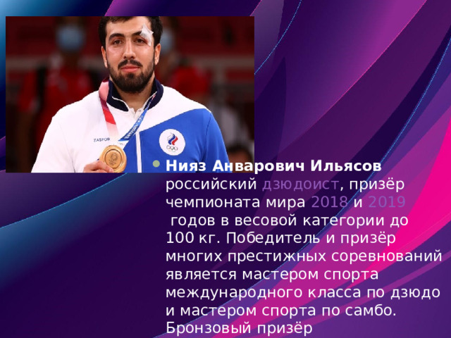 Нияз Анварович Ильясов    российский   дзюдоист , призёр чемпионата мира  2018  и  2019  годов в весовой категории до 100 кг. Победитель и призёр многих престижных соревнований является мастером спорта международного класса по дзюдо и мастером спорта по самбо. Бронзовый призёр  Олимпийских игр 2020  в  Токио [2] . 