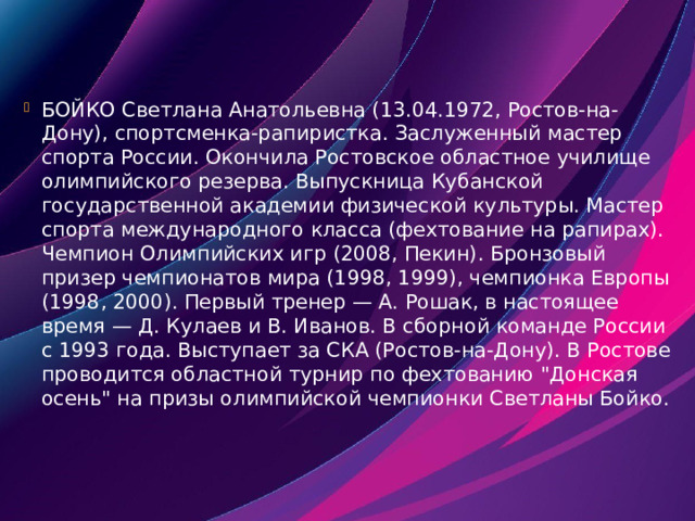 БОЙКО Светлана Анатольевна (13.04.1972, Ростов-на-Дону), спортсменка-рапиристка. Заслуженный мастер спорта России. Окончила Ростовское областное училище олимпийского резерва. Выпускница Кубанской государственной академии физической культуры. Мастер спорта международного класса (фехтование на рапирах). Чемпион Олимпийских игр (2008, Пекин). Бронзовый призер чемпионатов мира (1998, 1999), чемпионка Европы (1998, 2000). Первый тренер — А. Рошак, в настоящее время — Д. Кулаев и В. Иванов. В сборной команде России с 1993 года. Выступает за СКА (Ростов-на-Дону). В Ростове проводится областной турнир по фехтованию 