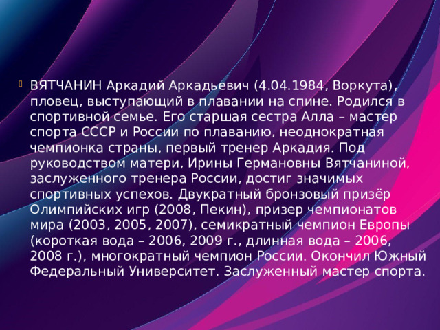 ВЯТЧАНИН Аркадий Аркадьевич (4.04.1984, Воркута), пловец, выступающий в плавании на спине. Родился в спортивной семье. Его старшая сестра Алла – мастер спорта СССР и России по плаванию, неоднократная чемпионка страны, первый тренер Аркадия. Под руководством матери, Ирины Германовны Вятчаниной, заслуженного тренера России, достиг значимых спортивных успехов. Двукратный бронзовый призёр Олимпийских игр (2008, Пекин), призер чемпионатов мира (2003, 2005, 2007), семикратный чемпион Европы (короткая вода – 2006, 2009 г., длинная вода – 2006, 2008 г.), многократный чемпион России. Окончил Южный Федеральный Университет. Заслуженный мастер спорта. 