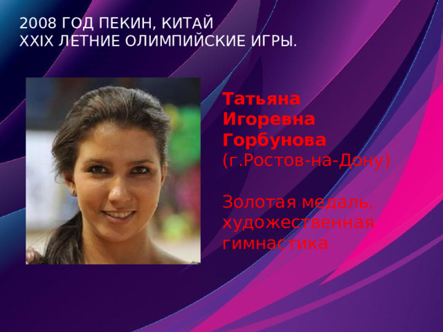 2008 год Пекин, Китай  XXIX летние Олимпийские игры. Татьяна Игоревна Горбунова (г.Ростов-на-Дону)  Золотая медаль, художественная гимнастика 