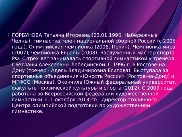 ГОРБУНОВА Татьяна Игоревна (23.01.1990, Набережные Челны), гимнастка, член национальной сборной России (с 2005 года). Олимпийская чемпионка (2008, Пекин). Чемпионка мира (2007), чемпионка Европы (2008). Заслуженный мастер спорта РФ. С трех лет занималась спортивной гимнастикой у тренера Светланы Алексеевны Лебединской. С 1996 г. в Ростове-на-Дону (тренер - Адель Владимировна Есипова). Выступала за спортивные объединения «Юность России» (Ростов-на-Дону) и МГФСО (Москва). Окончила Южный федеральный университет, факультет физической культуры и спорта (2012). С 2009 года работала во Всероссийской федерации художественной гимнастики. С 1 октября 2013-го - директор столичного Центра олимпийской подготовки по художественной гимнастике. 