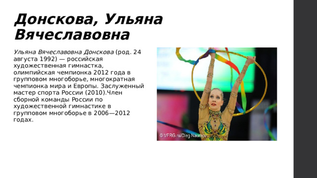 Донскова, Ульяна Вячеславовна Ульяна Вячеславовна Донскова (род. 24 августа 1992) — российская художественная гимнастка, олимпийская чемпионка 2012 года в групповом многоборье, многократная чемпионка мира и Европы. Заслуженный мастер спорта России (2010).Член сборной команды России по художественной гимнастике в групповом многоборье в 2006—2012 годах. 