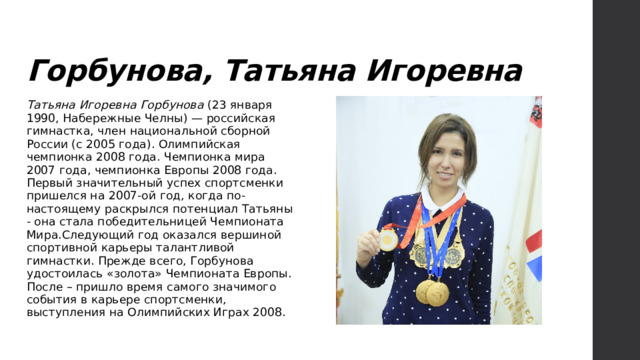 Горбунова, Татьяна Игоревна Татьяна Игоревна Горбунова (23 января 1990, Набережные Челны) — российская гимнастка, член национальной сборной России (с 2005 года). Олимпийская чемпионка 2008 года. Чемпионка мира 2007 года, чемпионка Европы 2008 года. Первый значительный успех спортсменки пришелся на 2007-ой год, когда по-настоящему раскрылся потенциал Татьяны - она стала победительницей Чемпионата Мира.Следующий год оказался вершиной спортивной карьеры талантливой гимнастки. Прежде всего, Горбунова удостоилась «золота» Чемпионата Европы. После – пришло время самого значимого события в карьере спортсменки, выступления на Олимпийских Играх 2008. 
