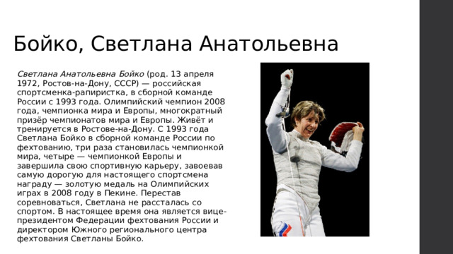 Бойко, Светлана Анатольевна Светлана Анатольевна Бойко (род. 13 апреля 1972, Ростов-на-Дону, СССР) — российская спортсменка-рапиристка, в сборной команде России с 1993 года. Олимпийский чемпион 2008 года, чемпионка мира и Европы, многократный призёр чемпионатов мира и Европы. Живёт и тренируется в Ростове-на-Дону. С 1993 года Светлана Бойко в сборной команде России по фехтованию, три раза становилась чемпионкой мира, четыре — чемпионкой Европы и завершила свою спортивную карьеру, завоевав самую дорогую для настоящего спортсмена награду — золотую медаль на Олимпийских играх в 2008 году в Пекине. Перестав соревноваться, Светлана не рассталась со спортом. В настоящее время она является вице-президентом Федерации фехтования России и директором Южного регионального центра фехтования Светланы Бойко. 