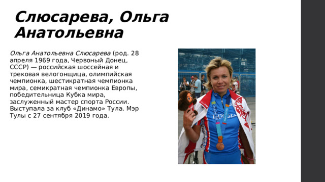Слюсарева, Ольга Анатольевна Ольга Анатольевна Слюсарева (род. 28 апреля 1969 года, Червоный Донец, СССР) — российская шоссейная и трековая велогонщица, олимпийская чемпионка, шестикратная чемпионка мира, семикратная чемпионка Европы, победительница Кубка мира, заслуженный мастер спорта России. Выступала за клуб «Динамо» Тула. Мэр Тулы с 27 сентября 2019 года. 